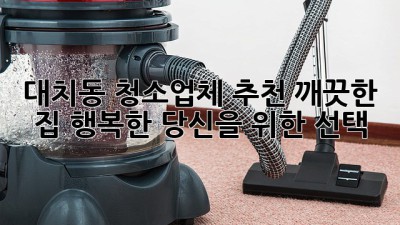 대치동 청소업체 추천: 깨끗한 집, 행복한 당신을 위한 선택